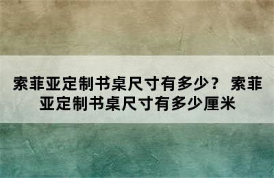 索菲亚定制书桌尺寸有多少？ 索菲亚定制书桌尺寸有多少厘米